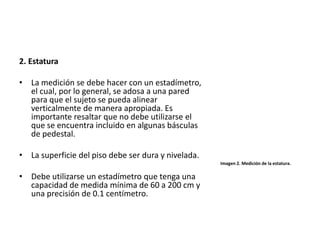2. Estatura
• La medición se debe hacer con un estadímetro,
el cual, por lo general, se adosa a una pared
para que el sujeto se pueda alinear
verticalmente de manera apropiada. Es
importante resaltar que no debe utilizarse el
que se encuentra incluido en algunas básculas
de pedestal.
• La superficie del piso debe ser dura y nivelada.
• Debe utilizarse un estadímetro que tenga una
capacidad de medida mínima de 60 a 200 cm y
una precisión de 0.1 centímetro.
Imagen 2. Medición de la estatura.
 