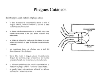 Pliegues Cutáneos
Consideraciones para la medición del pliegue cutáneo
• Se debe de localizar el sitio anatómico donde se mide el
pliegue cutáneo, medir la distancia y señalar el sitio
anatómico con un marcador.
• Se deben tomar dos mediciones en el mismo sitio, si los
valores varían entre si del 10%, deben realizarse mas
mediciones.
• Se deben de obtener las mediciones del pliegue en orden
rotatorio (circuitos) en lugar de lecturas consecutivas en
cada sitio.
• Las mediciones deben de efectuar con la piel del
deportista seca y libre de loción.
• No se debe medir el pliegue cutáneo inmediatamente
después del ejercicio porque el desvió de los líquidos
corporales hacia la piel tienden a aumentar su tamaño.
• Es necesario entrenarse con personal capacitado en la
medición de pliegue cutáneo y comparar sus resultados.
• Se puede lograr entrenamiento adicional en talleres,
conferencias y a través de cursos.
 
