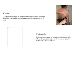 3. Tríceps.
En el pliegue de tríceps, se toma un pliegue vertical sobre el músculo
del tríceps a la mitad de la distancia del acromio al olécranon en el
codo.
4. Subescapular.
El pliegue subescapular se toma justo debajo del ángulo
inferior de la escápula a dos centímetros en un ángulo
de 45% a la columna vertebral.
 
