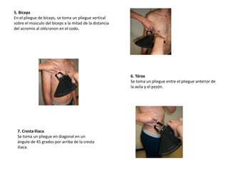 5. Bíceps
En el pliegue de bíceps, se toma un pliegue vertical
sobre el músculo del bíceps a la mitad de la distancia
del acromio al olécranon en el codo.
6. Tórax
Se toma un pliegue entre el pliegue anterior de
la axila y el pezón.
7. Cresta Iliaca
Se toma un pliegue en diagonal en un
ángulo de 45 grados por arriba de la cresta
iliaca.
 