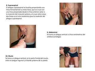 8. Supraespinal
El pliegue supraespinal se localiza proyectando una
línea horizontal de la cresta iliaca, que se cruza con
una línea proyectada desde la línea anterior axilar a
la inserción del músculo sartorio, el cruce entre estas
dos líneas es el sitio anatómico para la medición del
pliegue supraespinal.
9. Abdominal
Se toma un pliegue vertical a cinco centímetros del
onfalion (ombligo).
10. Muslo
Se toma un pliegue vertical, en la parte frontal del muslo,
entre el pliegue inguinal y el borde próximo de la patela.
 