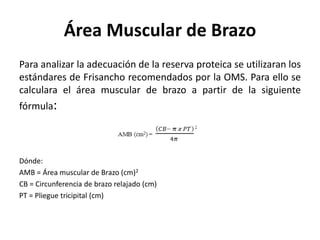 Área Muscular de Brazo
Para analizar la adecuación de la reserva proteica se utilizaran los
estándares de Frisancho recomendados por la OMS. Para ello se
calculara el área muscular de brazo a partir de la siguiente
fórmula:
Dónde:
AMB = Área muscular de Brazo (cm)2
CB = Circunferencia de brazo relajado (cm)
PT = Pliegue tricipital (cm)
 