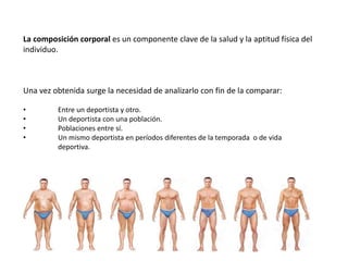 La composición corporal es un componente clave de la salud y la aptitud física del
individuo.
Una vez obtenida surge la necesidad de analizarlo con fin de la comparar:
• Entre un deportista y otro.
• Un deportista con una población.
• Poblaciones entre sí.
• Un mismo deportista en períodos diferentes de la temporada o de vida
deportiva.
 
