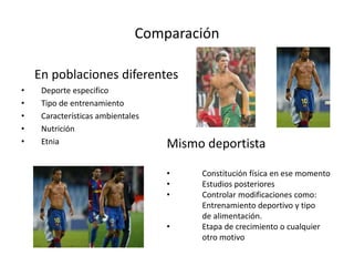Comparación
En poblaciones diferentes
• Deporte especifico
• Tipo de entrenamiento
• Características ambientales
• Nutrición
• Etnia Mismo deportista
• Constitución física en ese momento
• Estudios posteriores
• Controlar modificaciones como:
Entrenamiento deportivo y tipo
de alimentación.
• Etapa de crecimiento o cualquier
otro motivo
 