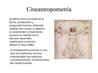 Cineantropometría
Se define como el estudio de la
forma, composición y
proporción humana, utilizando
medidas del cuerpo; su objetivo
es comprender el movimiento
humano en relación con el
ejercicio, desarrollo,
rendimiento y nutrición.
William D. Ross (1982).
La antropometría consiste en una
serie de mediciones técnicas
sistematizadas que expresan,
cuantitativamente, las dimensiones
del cuerpo humano.
 