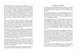 Creador instituyó? Las consecuencias son tremendas, ya que si el
hombre puede cambiar la clara instrucción de Dios sobre el día de
reposo, entonces, también puede cambiar los otros nueve mandamien-
tos, tales como “No matarás”, etc. Quizá más importante aún: puesto
que la Ley expresa el carácter del Legislador y está identificada con
él, al cambiar de Ley, estamos realmente cambiando de “dios”. ¿Cuál
fue la enseñanza del más grande Maestro que la raza humana haya
conocido? “No penséis que he venido para abolir la Ley o los Profe-
tas. No he venido a invalidar, sino a cumplir. Os aseguro que mientras
existan el cielo y la tierra, ni una letra, ni un punto de la Ley perece-
rán, sin que todo se cumpla” (en Mateo, capítulo 5, versículos 17 y
18).
Así pues, ni la muerte ni la resurrección de Cristo cambian el manda-
miento sobre el sábado, a menos que cambien o abroguen también
todos los demás, pero ¿puede dar alguien la más mínima razón bíblica
según la cual, puesto que Cristo murió y resucitó, ya podemos matar,
robar, tomar el nombre de Dios en vano, etc? ¿Existe la más mínima
indicación de que fuese particularmente el mandamiento sobre el sá-
bado el que hubiese de ser abolido en la cruz?
Este pequeño folleto tiene por objeto el despertar su atención hacia el
hecho de que, precisamente mediante la observancia del sábado bíbli-
co, es el privilegio del hombre demostrar la fidelidad hacia su Crea-
dor, reconocer su confianza en él, y su dependencia de él. El que Cris-
to muriese en una cruz en favor del hombre, para nada anula el hecho
de que él mismo sea su Creador. Por el contrario, refuerza todavía más
el vínculo de amor entre la criatura y su Creador, que ahora es además
su Redentor (Isaías 44:24; Colosenses 1:13-17).
En los puntos que siguen, se señala de forma abreviada cómo respon-
de la Biblia a preguntas importantísimas, tales como, ¿Cuándo fue
instituido el sábado? ¿Qué día de reposo guardó Jesús? ¿Qué día de
reposo guardaron los apóstoles? ¿Cuál es el único día que se cita en la
Biblia por su nombre específico? ¿Qué día se continuará guardando
en la tierra nueva prometida?
Deseamos que en esta lectura encuentre por usted mismo una verdad que
le acerque a Dios, mediante el ejercicio libre y soberano de su propia
El sábado y el evangelio
Hasta aquí nos hemos referido principalmente al sábado en el contexto
de la inmutable ley de Dios, pero es todavía más importante su consi-
deración en el contexto del evangelio, como el único y verdadero “día
del Señor”.
Si bien el sábado fue hecho por causa del hombre (Marcos 2:27,28), la
Biblia lo presenta siempre como el día que es propiedad del Señor, no
del hombre (y aún menos de los judíos). Eso se ve claramente en Isaí-
as 58:13, Éxodo 31:13, 20:10, etc. Es el día que guardarán los que se
reconozcan propiedad del Señor.
Es importante destacar que el cristiano no obtiene jamás la rectitud
moral mediante la observancia del sábado bíblico, ni mediante el ejer-
cicio de obediencia a ninguna otra norma o ley, por virtuosa que esta
sea. La perversión del verdadero sábado del Señor consiste en consi-
derar, como hicieron frecuentemente los judíos, que el hecho de ob-
servar ese día, o bien de guardar otro cualquiera de los mandamientos,
lo hace a uno moralmente aprobado. Según esa mentalidad, el sábado
es una “obra”. Y lo mismo puede suceder con cualquier otro deber
cristiano.
Pero el sábado que presenta la Biblia es exactamente lo contrario: ¡es
un reposo! El creyente que guarda el sábado bíblico, no se cree justo
en absoluto por el hecho de guardarlo, sino que muy al contrario, lo
guarda porque se reconoce indigno, y reposa en la justicia, la bondad
y el poder de Cristo, tanto en la creación, como en la redención. Re-
conoce en Cristo el origen de todo bien material y espiritual. Es por
ello que el sábado es precisamente la señal de la justicia que viene por
la fe. No la justicia que supuestamente brota del hombre, sino la que
éste recibe de Cristo como un don inmerecido. Es un reposo para el
hombre, que le permite descansar en la obra de Dios (Éxodo 31:13;
Mateo 11:28).
En el relato de la creación, el sábado fue el día que recordaba al hombre
que todo cuanto era y poseía, lo debía enteramente a Dios. Adán y Eva no
“ayudaron” a Dios en la creación, sino que simplemente la recibieron
2 11
 