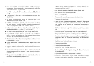 • Es un memorial de la creación (Éxodo 20:11; 31:17). Siempre que
reposamos el séptimo día, como lo hizo Dios después de la crea-
ción, conmemoramos ese gran evento.
• Fue dado a Adán, padre de la raza humana (Marcos 2:27; Génesis
2:1-3).
• Y por lo tanto, a través de él, fue dado a todas las naciones (He-
chos 17:26).
• No es una institución judía, porque fue establecido unos 2 300
años antes que existiera un solo Judío.
• La Biblia nunca lo llama el sábado judío; sino siempre “el sábado
del Señor tu Dios”. Los seres humanos debemos tener mucho cui-
dado de no estigmatizar el día santo de reposo de Dios.
• Se hace referencia al sábado en forma destacada, en todo el perío-
do patriarcal (Génesis 2:1-3; 8:10, 12; 29:27, 28, etc.).
• Era parte de la ley de Dios antes del Sinaí (Éxodo 16:4, 27-29).
• Luego, Dios lo colocó en el mismo corazón de su ley moral (Éxo-
do 20:1-17). ¿Por qué lo colocó allí si no era como los otros nueve
preceptos, de cuya inmutabilidad nadie duda?
• El séptimo día, o sábado, fue ordenado por la voz del Dios viviente
(Deuteronomio 4:12, 13).
• Luego, Dios escribió el mandamiento con su propio dedo (Éxodo
31:18).
• Lo grabó en piedra para simbolizar su perpetuidad (Deuteronomio
5:22).
• Fue reverentemente preservado en el arca sagrada, situada en el
segundo departamento del santuario, o lugar santísimo (Deutero-
nomio 10:1-5).
• Dios prohibió toda actividad secular en el día de sábado, incluso en
los tiempos más apremiantes (Éxodo 34:21).
admiten. El tipo de trabajo que él hizo los domingos debió ser ver-
daderamente trabajo “duro”.
• Los apóstoles trabajaron el domingo durante toda su vida.
• Los apóstoles nunca descansaron ese día.
• Cristo nunca lo bendijo.
• Nunca ha sido bendecido por ninguna autoridad divina.
• Nunca ha sido santificado.
• Jamás fue dada ninguna ley bíblica para imponer la observancia
del domingo, de ahí que no es transgresión trabajar ese día. “Por-
que donde no hay ley tampoco hay transgresión” (Romanos 4:15;
Juan 3:4).
• El Nuevo Testamento no prohibe en ninguna parte trabajar en ese
día.
• No existe ninguna penalidad en la Biblia por violar el domingo.
• Ninguna bendición se promete para los que observan el domingo.
• No existe regulación alguna en cuanto a la forma en que debía ser
observado. ¿Sería ese el caso, si Dios quisiera que lo observáse-
mos?
• La Biblia nunca lo llama el reposo cristiano.
• Nunca lo llama sábado.
• Nunca lo llama día del Señor.
• Tampoco lo llama nunca día de descanso.
• Jamás se le ha aplicado ningún título sagrado. ¿Por qué habríamos
de llamarlo santo?
• Se lo llama simplemente, “primer día de la semana”.
• Jesús nunca lo mencionó en ningún sentido. El nombre de este día
no estuvo en sus labios, hasta donde lo muestran los registros.
4 9
 