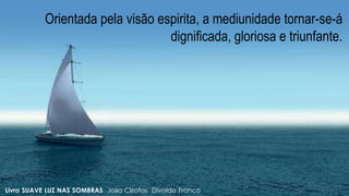 Orientada pela visão espirita, a mediunidade tornar-se-á
dignificada, gloriosa e triunfante.
Livro SUAVE LUZ NAS SOMBRAS João Cléofas Divaldo Franco
 