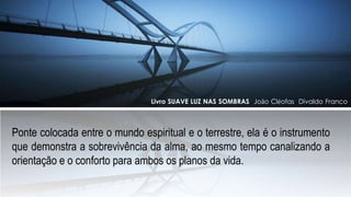 Ponte colocada entre o mundo espiritual e o terrestre, ela é o instrumento
que demonstra a sobrevivência da alma, ao mesmo tempo canalizando a
orientação e o conforto para ambos os planos da vida.
Livro SUAVE LUZ NAS SOMBRAS João Cléofas Divaldo Franco
 