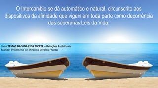 O Intercambio se dá automático e natural, circunscrito aos
dispositivos da afinidade que vigem em toda parte como decorrência
das soberanas Leis da Vida.
Livro TEMAS DA VIDA E DA MORTE – Relações Espirituais
Manoel Philomeno de Miranda Divaldo Franco
 