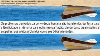 Os problemas derivados da convivência humana são transferidos da Terra para
a Erraticidade e de uma para outra reencarnação, dando curso às simpatias e
antipatias, aos afetos profundos como aos ódios alienantes.
Livro TEMAS DA VIDA E DA MORTE – Relações Espirituais
Manoel Philomeno de Miranda Divaldo Franco
 