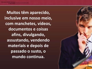 Muitos têm aparecido,
inclusive em nosso meio,
 com manchetes, vídeos,
   documentos e coisas
    afins, divulgando,
  assustando, vendendo
  materiais e depois de
    passado o susto, o
     mundo continua.
 