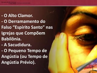 - O Alto Clamor.
- O Derramamento do
Falso “Espírito Santo” nas
Igrejas que Compõem
Babilônia.
- A Sacudidura.
- O Pequeno Tempo de
Angústia (ou Tempo de
Angústia Prévio).
 