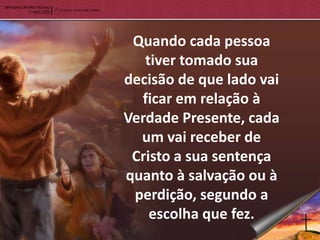 Quando cada pessoa
   tiver tomado sua
decisão de que lado vai
  ficar em relação à
Verdade Presente, cada
  um vai receber de
 Cristo a sua sentença
quanto à salvação ou à
 perdição, segundo a
    escolha que fez.
 