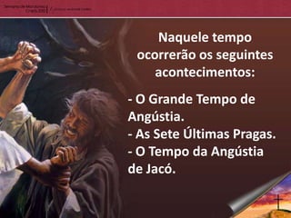 Naquele tempo
 ocorrerão os seguintes
    acontecimentos:
- O Grande Tempo de
Angústia.
- As Sete Últimas Pragas.
- O Tempo da Angústia
de Jacó.
 
