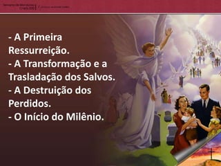 - A Primeira
Ressurreição.
- A Transformação e a
Trasladação dos Salvos.
- A Destruição dos
Perdidos.
- O Início do Milênio.
 