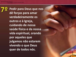 Pedir para Deus que nos
dê forças para amar
verdadeiramente os
outros e à Igreja,
cuidando de nossa
saúde física e da nossa
vida espiritual, orando
por aqueles que
julgamos não estarem
vivendo o que Deus
quer de todos nós.
 