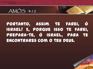 Portanto, assim te farei, ó
Israel! E, porque isso te farei,
prepara-te, ó Israel, para te
encontrares com o teu Deus.
 