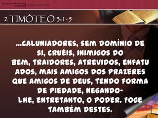 ...caluniadores, sem domínio de
       si, cruéis, inimigos do
bem, traidores, atrevidos, enfatu
 ados, mais amigos dos prazeres
que amigos de Deus, tendo forma
       de piedade, negando-
  lhe, entretanto, o poder. Foge
           também destes.
 