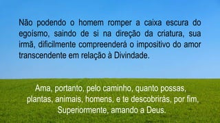 Layout de título e conteúdo com gráfico
0
1
2
3
4
5
6
Categoria 1 Categoria 2 Categoria 3 Categoria 4
Série 1 Série 2 Série 3
Não podendo o homem romper a caixa escura do
egoísmo, saindo de si na direção da criatura, sua
irmã, dificilmente compreenderá o impositivo do amor
transcendente em relação à Divindade.
Ama, portanto, pelo caminho, quanto possas,
plantas, animais, homens, e te descobrirás, por fim,
Superiormente, amando a Deus.
 