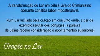 Layout de conteúdo de duas partes de
conteúdo com tabela
▪ Primeiro marcador aqui
▪ Segundo marcador aqui
▪ Terceiro marcador aqui
Grupo 1 Grupo 2
Classe 1 82 95
Classe 2 76 88
Classe 3 84 90
Oração no Lar
A transformação do Lar em célula viva do Cristianismo
operante constitui labor impostergável.
Num Lar lucilado pela oração em conjunto onde, a par de
exemplo salutar dos cônjuges, a palavra
de Jesus recebe consideração e apontamentos superiores.
 