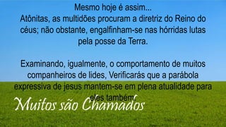 Muitos são Chamados
Mesmo hoje é assim...
Atônitas, as multidões procuram a diretriz do Reino do
céus; não obstante, engalfinham-se nas hórridas lutas
pela posse da Terra.
Examinando, igualmente, o comportamento de muitos
companheiros de lides, Verificarás que a parábola
expressiva de jesus mantem-se em plena atualidade para
eles também.
 
