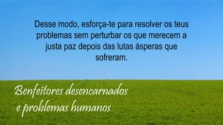 Benfeitores desencarnados
e problemas humanos
Desse modo, esforça-te para resolver os teus
problemas sem perturbar os que merecem a
justa paz depois das lutas ásperas que
sofreram.
 