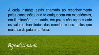 Agradecimento
A cada instante estás chamado ao reconhecimento
pelas concessões que te enriquecem em experiências,
em iluminação, em saúde, em paz e não apenas ante
os valores transitórios das moedas e dos títulos que
muito se disputam na Terra.
 