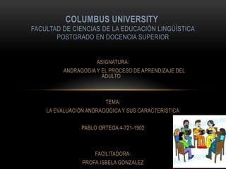 COLUMBUS UNIVERSITY
FACULTAD DE CIENCIAS DE LA EDUCACIÒN LINGÜÍSTICA
POSTGRADO EN DOCENCIA SUPERIOR

ASIGNATURA:
ANDRAGOGIA Y EL PROCESO DE APRENDIZAJE DEL
ADULTO

TEMA:
LA EVALUACIÓN ANDRAGOGICA Y SUS CARACTERISTICA
PABLO ORTEGA 4-721-1902

FACILITADORA:

PROFA.ISBELA GONZALEZ

 
