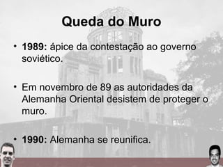 Queda do Muro
• 1989: ápice da contestação ao governo
soviético.
• Em novembro de 89 as autoridades da
Alemanha Oriental desistem de proteger o
muro.
• 1990: Alemanha se reunifica.
 