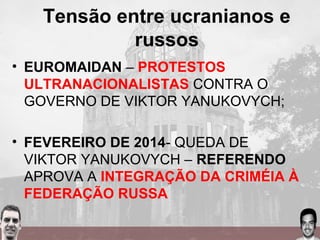 Tensão entre ucranianos e
russos
• EUROMAIDAN – PROTESTOS
ULTRANACIONALISTAS CONTRA O
GOVERNO DE VIKTOR YANUKOVYCH;
• FEVEREIRO DE 2014- QUEDA DE
VIKTOR YANUKOVYCH – REFERENDO
APROVA A INTEGRAÇÃO DA CRIMÉIA À
FEDERAÇÃO RUSSA
 