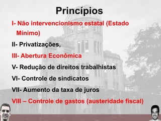 Princípios
I- Não intervencionismo estatal (Estado
Mínimo)
II- Privatizações,
III- Abertura Econômica
V- Redução de direitos trabalhistas
VI- Controle de sindicatos
VII- Aumento da taxa de juros
VIII – Controle de gastos (austeridade fiscal)
 
