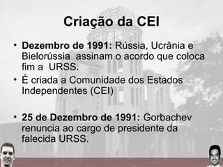 Criação da CEI
• Dezembro de 1991: Rússia, Ucrânia e
Bielorússia assinam o acordo que coloca
fim a URSS.
• É criada a Comunidade dos Estados
Independentes (CEI)
• 25 de Dezembro de 1991: Gorbachev
renuncia ao cargo de presidente da
falecida URSS.
 