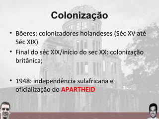Colonização
• Bôeres: colonizadores holandeses (Séc XV até
Séc XIX)
• Final do séc XIX/início do sec XX: colonização
britânica;
• 1948: independência sulafricana e
oficialização do APARTHEID
 