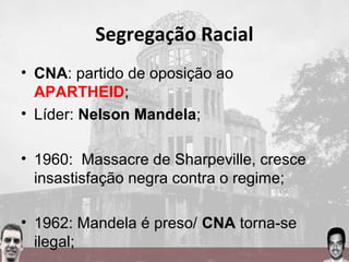 Segregação Racial
• CNA: partido de oposição ao
APARTHEID;
• Líder: Nelson Mandela;
• 1960: Massacre de Sharpeville, cresce
insastisfação negra contra o regime;
• 1962: Mandela é preso/ CNA torna-se
ilegal;
 