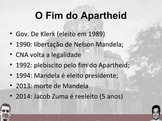 O Fim do Apartheid
• Gov. De Klerk (eleito em 1989)
• 1990: libertação de Nelson Mandela;
• CNA volta a legalidade
• 1992: plebiscito pelo fim do Apartheid;
• 1994: Mandela é eleito presidente;
• 2013: morte de Mandela
• 2014: Jacob Zuma é reeleito (5 anos)
 