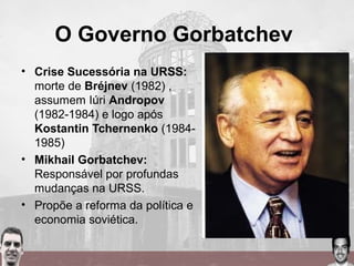 O Governo Gorbatchev
• Crise Sucessória na URSS:
morte de Bréjnev (1982) ,
assumem Iúri Andropov
(1982-1984) e logo após
Kostantin Tchernenko (1984-
1985)
• Mikhail Gorbatchev:
Responsável por profundas
mudanças na URSS.
• Propõe a reforma da política e
economia soviética.
 