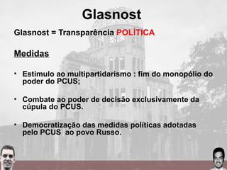 Glasnost
Glasnost = Transparência POLÍTICA
Medidas
• Estimulo ao multipartidarismo : fim do monopólio do
poder do PCUS;
• Combate ao poder de decisão exclusivamente da
cúpula do PCUS.
• Democratização das medidas políticas adotadas
pelo PCUS ao povo Russo.
 