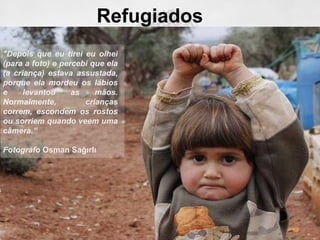 Refugiados
"Depois que eu tirei eu olhei
(para a foto) e percebi que ela
(a criança) estava assustada,
porque ela mordeu os lábios
e levantou as mãos.
Normalmente, crianças
correm, escondem os rostos
ou sorriem quando veem uma
câmera.”
Fotográfo Osman Sağırlı
 