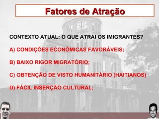Fatores de AtraçãoFatores de Atração
CONTEXTO ATUAL: O QUE ATRAI OS IMIGRANTES?
A) CONDIÇÕES ECONÔMICAS FAVORÁVEIS;
B) BAIXO RIGOR MIGRATÓRIO;
C) OBTENÇÃO DE VISTO HUMANITÁRIO (HAITIANOS)
D) FÁCIL INSERÇÃO CULTURAL;
 