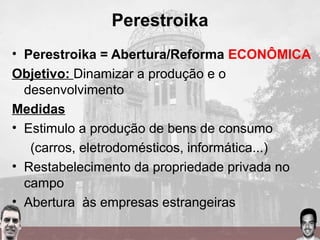 Perestroika
• Perestroika = Abertura/Reforma ECONÔMICA
Objetivo: Dinamizar a produção e o
desenvolvimento
Medidas
• Estimulo a produção de bens de consumo
(carros, eletrodomésticos, informática...)
• Restabelecimento da propriedade privada no
campo
• Abertura às empresas estrangeiras
 