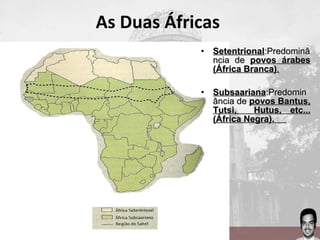As Duas Áfricas
• SetentrionalSetentrional:Predominâ:Predominâ
ncia dencia de povos árabespovos árabes
(África Branca)(África Branca)..
• SubsaarianaSubsaariana:Predomin:Predomin
ância deância de povos Bantus,povos Bantus,
Tutsi, Hutus, etc...Tutsi, Hutus, etc...
(África Negra).(África Negra).
 