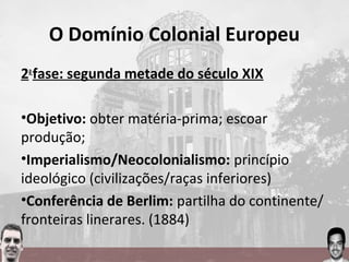 O Domínio Colonial Europeu
2a
fase: segunda metade do século XIX
•Objetivo: obter matéria-prima; escoar
produção;
•Imperialismo/Neocolonialismo: princípio
ideológico (civilizações/raças inferiores)
•Conferência de Berlim: partilha do continente/
fronteiras linerares. (1884)
 