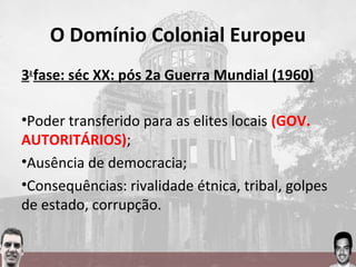 O Domínio Colonial Europeu
3a
fase: séc XX: pós 2a Guerra Mundial (1960)
•Poder transferido para as elites locais (GOV.
AUTORITÁRIOS);
•Ausência de democracia;
•Consequências: rivalidade étnica, tribal, golpes
de estado, corrupção.
 