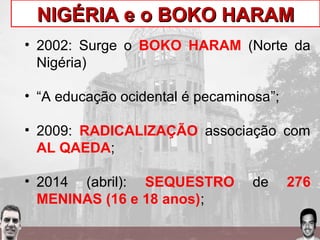 NIGÉRIA e o BOKO HARAMNIGÉRIA e o BOKO HARAM
• 2002: Surge o BOKO HARAM (Norte da
Nigéria)
• “A educação ocidental é pecaminosa”;
• 2009: RADICALIZAÇÃO associação com
AL QAEDA;
• 2014 (abril): SEQUESTRO de 276
MENINAS (16 e 18 anos);
 
