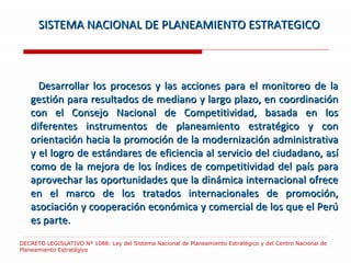 Desarrollar los procesos y las acciones para el monitoreo de la gestión para resultados de mediano y largo plazo, en coordinación con el Consejo Nacional de Competitividad, basada en los diferentes instrumentos de planeamiento estratégico y con orientación hacia la promoción de la modernización administrativa y el logro de estándares de eficiencia al servicio del ciudadano, así como de la mejora de los índices de competitividad del país para aprovechar las oportunidades que la dinámica internacional ofrece en el marco de los tratados internacionales de promoción, asociación y cooperación económica y comercial de los que el Perú es parte. SISTEMA NACIONAL DE PLANEAMIENTO ESTRATEGICO DECRETO LEGISLATIVO Nº 1088: Ley del Sistema Nacional de Planeamiento Estratégico y del Centro Nacional de Planeamiento Estratégico  
