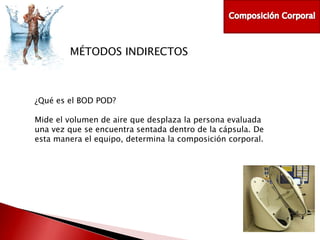 MÉTODOS INDIRECTOS

¿Qué es el BOD POD?
Mide el volumen de aire que desplaza la persona evaluada
una vez que se encuentra sentada dentro de la cápsula. De
esta manera el equipo, determina la composición corporal.

 