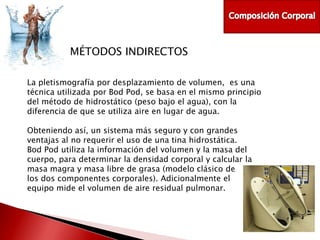 MÉTODOS INDIRECTOS
La pletismografía por desplazamiento de volumen, es una
técnica utilizada por Bod Pod, se basa en el mismo principio
del método de hidrostático (peso bajo el agua), con la
diferencia de que se utiliza aire en lugar de agua.
Obteniendo así, un sistema más seguro y con grandes
ventajas al no requerir el uso de una tina hidrostática.
Bod Pod utiliza la información del volumen y la masa del
cuerpo, para determinar la densidad corporal y calcular la
masa magra y masa libre de grasa (modelo clásico de
los dos componentes corporales). Adicionalmente el
equipo mide el volumen de aire residual pulmonar.

 