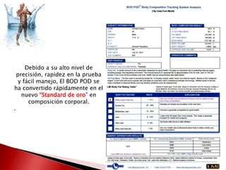 Debido a su alto nivel de
precisión, rapidez en la prueba
y fácil manejo, El BOD POD se
ha convertido rápidamente en el
nuevo “Standard de oro” en
composición corporal.
.

 