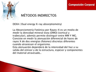 MÉTODOS INDIRECTOS
DEXA ( Dual energy X-ray absorptiometry)
La Absorciometría Fotónica por Rayos-X es un medio de
medir la densidad mineral ósea (DMO) (cortical y
trabecular), además permite distinguir entre MM Y MG.
Consiste en medir la atenuación diferencial de haces de
rayos X de dos energías (fotones) discretas diferentes
cuando atraviesan el organismo.
Esta atenuación dependerá de la intensidad del haz a su
salida del emisor y de la estructura, espesor y componentes
del material atravesado..

 